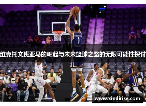维克托文班亚马的崛起与未来篮球之路的无限可能性探讨